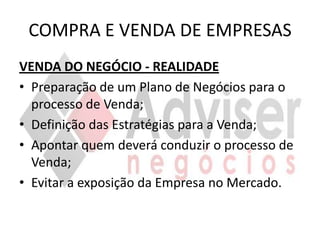 COMPRA E VENDA DE EMPRESAS
VENDA DO NEGÓCIO - REALIDADE
• Preparação de um Plano de Negócios para o
  processo de Venda;
• Definição das Estratégias para a Venda;
• Apontar quem deverá conduzir o processo de
  Venda;
• Evitar a exposição da Empresa no Mercado.
 