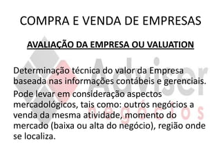 COMPRA E VENDA DE EMPRESAS
   AVALIAÇÃO DA EMPRESA OU VALUATION

Determinação técnica do valor da Empresa
baseada nas informações contábeis e gerenciais.
Pode levar em consideração aspectos
mercadológicos, tais como: outros negócios a
venda da mesma atividade, momento do
mercado (baixa ou alta do negócio), região onde
se localiza.
 