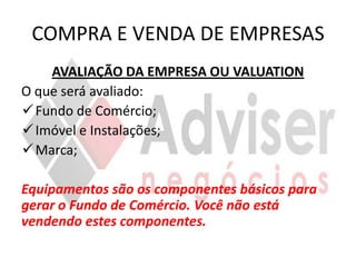 COMPRA E VENDA DE EMPRESAS
    AVALIAÇÃO DA EMPRESA OU VALUATION
O que será avaliado:
 Fundo de Comércio;
 Imóvel e Instalações;
 Marca;

Equipamentos são os componentes básicos para
gerar o Fundo de Comércio. Você não está
vendendo estes componentes.
 