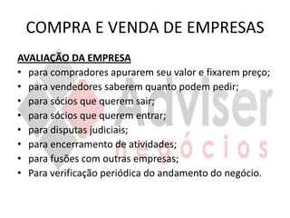 COMPRA E VENDA DE EMPRESAS
AVALIAÇÃO DA EMPRESA
• para compradores apurarem seu valor e fixarem preço;
• para vendedores saberem quanto podem pedir;
• para sócios que querem sair;
• para sócios que querem entrar;
• para disputas judiciais;
• para encerramento de atividades;
• para fusões com outras empresas;
• Para verificação periódica do andamento do negócio.
 