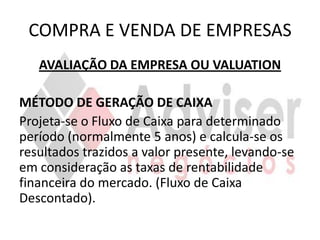 COMPRA E VENDA DE EMPRESAS
   AVALIAÇÃO DA EMPRESA OU VALUATION

MÉTODO DE GERAÇÃO DE CAIXA
Projeta-se o Fluxo de Caixa para determinado
período (normalmente 5 anos) e calcula-se os
resultados trazidos a valor presente, levando-se
em consideração as taxas de rentabilidade
financeira do mercado. (Fluxo de Caixa
Descontado).
 