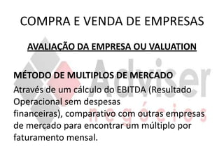 COMPRA E VENDA DE EMPRESAS
   AVALIAÇÃO DA EMPRESA OU VALUATION

MÉTODO DE MULTIPLOS DE MERCADO
Através de um cálculo do EBITDA (Resultado
Operacional sem despesas
financeiras), comparativo com outras empresas
de mercado para encontrar um múltiplo por
faturamento mensal.
 