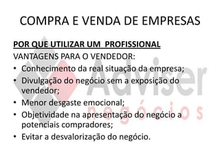 COMPRA E VENDA DE EMPRESAS
POR QUE UTILIZAR UM PROFISSIONAL
VANTAGENS PARA O VENDEDOR:
• Conhecimento da real situação da empresa;
• Divulgação do negócio sem a exposição do
  vendedor;
• Menor desgaste emocional;
• Objetividade na apresentação do negócio a
  potenciais compradores;
• Evitar a desvalorização do negócio.
 