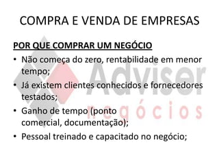 COMPRA E VENDA DE EMPRESAS
POR QUE COMPRAR UM NEGÓCIO
• Não começa do zero, rentabilidade em menor
  tempo;
• Já existem clientes conhecidos e fornecedores
  testados;
• Ganho de tempo (ponto
  comercial, documentação);
• Pessoal treinado e capacitado no negócio;
 