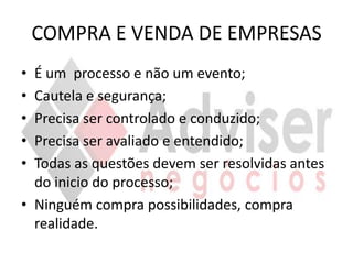 COMPRA E VENDA DE EMPRESAS
• É um processo e não um evento;
• Cautela e segurança;
• Precisa ser controlado e conduzido;
• Precisa ser avaliado e entendido;
• Todas as questões devem ser resolvidas antes
  do inicio do processo;
• Ninguém compra possibilidades, compra
  realidade.
 