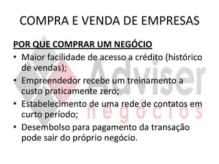 COMPRA E VENDA DE EMPRESAS
POR QUE COMPRAR UM NEGÓCIO
• Maior facilidade de acesso a crédito (histórico
  de vendas);
• Empreendedor recebe um treinamento a
  custo praticamente zero;
• Estabelecimento de uma rede de contatos em
  curto período;
• Desembolso para pagamento da transação
  pode sair do próprio negócio.
 
