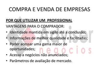 COMPRA E VENDA DE EMPRESAS
POR QUE UTILIZAR UM PROFISSIONAL
VANTAGENS PARA O COMPRADOR:
• Identidade mantida em sigilo até a conclusão;
• Informações de melhor qualidade e facilitadas;
• Poder acessar uma gama maior de
  oportunidades;
• Acesso a negócios não anunciados;
• Parâmetros de avaliação de mercado.
 