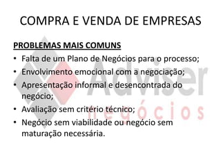 COMPRA E VENDA DE EMPRESAS
PROBLEMAS MAIS COMUNS
• Falta de um Plano de Negócios para o processo;
• Envolvimento emocional com a negociação;
• Apresentação informal e desencontrada do
  negócio;
• Avaliação sem critério técnico;
• Negócio sem viabilidade ou negócio sem
  maturação necessária.
 
