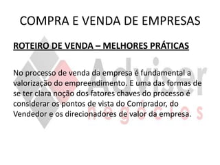 COMPRA E VENDA DE EMPRESAS
ROTEIRO DE VENDA – MELHORES PRÁTICAS

No processo de venda da empresa é fundamental a
valorização do empreendimento. E uma das formas de
se ter clara noção dos fatores chaves do processo é
considerar os pontos de vista do Comprador, do
Vendedor e os direcionadores de valor da empresa.
 