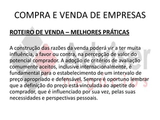 COMPRA E VENDA DE EMPRESAS
ROTEIRO DE VENDA – MELHORES PRÁTICAS

A construção das razões da venda poderá vir a ter muita
influência, a favor ou contra, na percepção de valor do
potencial comprador. A adoção de critérios de avaliação
comumente aceitos, inclusive internacionalmente, é
fundamental para o estabelecimento de um intervalo de
preço apropriado e defensável. Sempre é oportuno lembrar
que a definição do preço está vinculada ao apetite do
comprador, que é influenciado por sua vez, pelas suas
necessidades e perspectivas pessoais.
 