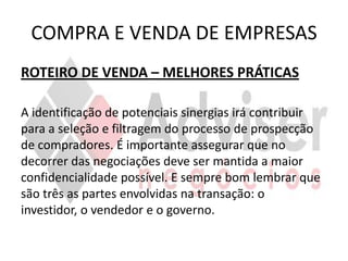COMPRA E VENDA DE EMPRESAS
ROTEIRO DE VENDA – MELHORES PRÁTICAS

A identificação de potenciais sinergias irá contribuir
para a seleção e filtragem do processo de prospecção
de compradores. É importante assegurar que no
decorrer das negociações deve ser mantida a maior
confidencialidade possível. E sempre bom lembrar que
são três as partes envolvidas na transação: o
investidor, o vendedor e o governo.
 