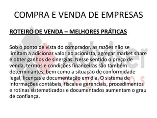 COMPRA E VENDA DE EMPRESAS
ROTEIRO DE VENDA – MELHORES PRÁTICAS

Sob o ponto de vista do comprador, as razões não se
limitam a adicionar valor ao acionista, agregar market share
e obter ganhos de sinergias. Nesse sentido o preço de
venda, termos e condições financeiras são também
determinantes, bem como a situação de conformidade
legal, licenças e documentação em dia. O sistema de
informações contábeis, fiscais e gerenciais, procedimentos
e rotinas sistematizados e documentados aumentam o grau
de confiança.
 