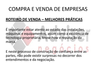 COMPRA E VENDA DE EMPRESAS
ROTEIRO DE VENDA – MELHORES PRÁTICAS

É importante estar atento ao estado das instalações,
máquinas e equipamentos, assim como a existência de
tecnologia proprietária, know-how e reputação da
marca.

E neste processo de construção de confiança entre as
partes, não pode existir surpresas no decorrer dos
entendimentos e da negociação.
 