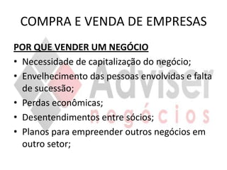 COMPRA E VENDA DE EMPRESAS
POR QUE VENDER UM NEGÓCIO
• Necessidade de capitalização do negócio;
• Envelhecimento das pessoas envolvidas e falta
  de sucessão;
• Perdas econômicas;
• Desentendimentos entre sócios;
• Planos para empreender outros negócios em
  outro setor;
 