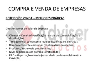 COMPRA E VENDA DE EMPRESAS
ROTEIRO DE VENDA – MELHORES PRÁTICAS


Direcionadores de Valor da Empresa

• Clientes e Canais (diversificação - canais de comercialização e
  distribuição);
• Time gerencial competente (equipe qualificada e alinhada);
• Receita recorrente contratual (continuidade do negócio);
• Produtos / tecnologia proprietários;
• Nível de barreiras de entrada (atratividade);
• P&D – Gap criação e venda (capacidade de desenvolvimento e
  inovação)
 