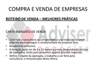 COMPRA E VENDA DE EMPRESAS
ROTEIRO DE VENDA – MELHORES PRÁTICAS


CARTA MANDATO DE VENDA

• Com este a consultoria se compromete a usar todos os recursos
  próprios para conseguir a venda/compra da empresa alvo;
• Geralmente exclusivo;
• A duração pode ser de 6 a 12 meses ou mais (dependendo do tipo
  de operação), tanto para pequenos quanto grandes negócios;
• Define o objeto da operação, o trabalho a ser feito pela
  consultoria, a remuneração desta última.
 