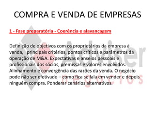 COMPRA E VENDA DE EMPRESAS
1 - Fase preparatória - Coerência e alavancagem

Definição de objetivos com os proprietários da empresa à
venda, principais critérios, pontos críticos e parâmetros da
operação de M&A. Expectativas e anseios pessoais e
profissionais dos sócios, premissas e valores envolvidos.
Alinhamento e convergência das razões da venda. O negócio
pode não ser efetivado – como fica se fala em vender e depois
ninguém compra. Ponderar cenários alternativos.
 