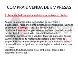 COMPRA E VENDA DE EMPRESAS
2 - Formulação Estratégica, objetivos, premissas e critérios

Análise da empresa sob a perspectiva de coerência e
alavancagem. Posicionamento estratégico considerando: Carteira
de produtos e serviços – atuais e novos; Cadeia
produtiva, fornecedores, parcerias; Atuação no mercado, canais
de distribuição e carteira de clientes; Atividades de
marketing, marcas, preço e vendas; Recursos humanos; Análise
SWOT; Tendências de mercado, tecnologia e aderência da
empresa; Mapeamento dos principais riscos e a adoção prévia
de providências mitigadoras das contingências relacionadas com
os riscos
societário, tributário, trabalhista, ambiental, propriedade
industrial/intelectual.
 