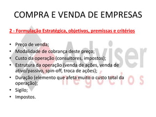 COMPRA E VENDA DE EMPRESAS
2 - Formulação Estratégica, objetivos, premissas e critérios

• Preço de venda;
• Modalidade de cobrança deste preço;
• Custo da operação (consultores, impostos);
• Estrutura da operação (venda de ações, venda de
  ativo/passivo, spin-off, troca de ações);
• Duração (elemento que afeta muito o custo total da
  operação);
• Sigilo;
• Impostos.
 