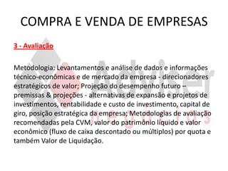 COMPRA E VENDA DE EMPRESAS
3 - Avaliação

Metodologia: Levantamentos e análise de dados e informações
técnico-econômicas e de mercado da empresa - direcionadores
estratégicos de valor; Projeção do desempenho futuro –
premissas & projeções - alternativas de expansão e projetos de
investimentos, rentabilidade e custo de investimento, capital de
giro, posição estratégica da empresa; Metodologias de avaliação
recomendadas pela CVM, valor do patrimônio líquido e valor
econômico (fluxo de caixa descontado ou múltiplos) por quota e
também Valor de Liquidação.
 