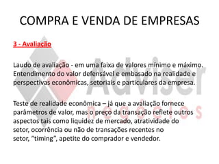COMPRA E VENDA DE EMPRESAS
3 - Avaliação

Laudo de avaliação - em uma faixa de valores mínimo e máximo.
Entendimento do valor defensável e embasado na realidade e
perspectivas econômicas, setoriais e particulares da empresa.

Teste de realidade econômica – já que a avaliação fornece
parâmetros de valor, mas o preço da transação reflete outros
aspectos tais como liquidez de mercado, atratividade do
setor, ocorrência ou não de transações recentes no
setor, “timing”, apetite do comprador e vendedor.
 