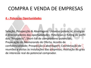 COMPRA E VENDA DE EMPRESAS
4 – Potencias Oportunidades



Seleção, Prospecção & Abordagem: Universo potencial, sinergias
e direcionadores das oportunidades; Potenciais e Rating do perfil
dos “Prospects”; Short-list de compradores potenciais;
Preparação do Memorando de Oferta; Acordo de
confidencialidade; Prospecção e abordagem; Coordenação de
reuniões e visitas às instalações das empresas; Avaliação do grau
de interesse real do potencial comprador.
 