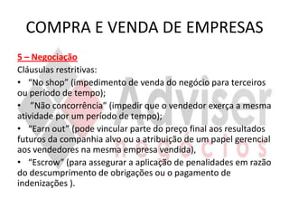 COMPRA E VENDA DE EMPRESAS
5 – Negociação
Cláusulas restritivas:
• “No shop” (impedimento de venda do negócio para terceiros
ou período de tempo);
• ”Não concorrência” (impedir que o vendedor exerça a mesma
atividade por um período de tempo);
• “Earn out” (pode vincular parte do preço final aos resultados
futuros da companhia alvo ou a atribuição de um papel gerencial
aos vendedores na mesma empresa vendida),
• “Escrow” (para assegurar a aplicação de penalidades em razão
do descumprimento de obrigações ou o pagamento de
indenizações ).
 