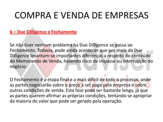 COMPRA E VENDA DE EMPRESAS
6 – Due Dilligence e Fechamento

Se não tiver nenhum problema na Due Dilligence se passa ao
Fechamento. Todavia, pode ainda acontecer que por meio da Due
Dilligence levantam-se importantes diferenças a respeito do conteúdo
do Memorando de Venda, havendo risco de impasse ou interrupção do
negócio.

O Fechamento é a etapa final e a mais difícil de todo o processo, onde
as partes negociarão sobre o preço a ser pago pela empresa e sobre
outras condições de venda. Esta fase pode ser bastante longa, já que
as partes querem afirmar as próprias condições, tentando se apropriar
da maioria do valor que pode ser gerado pela operação.
 