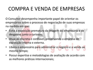 COMPRA E VENDA DE EMPRESAS
O Consultor desempenha importante papel de orientar os
empresários sobre o processo de negociação de suas empresas
na medida em que:
• Evita a exposição prematura da imagem do empresário e de
   desgastes junto a curiosos;
• Atuação discreta e confiável, preservando a empresa de
   exposição interna e externa.
• Libera o empresário para administrar o negócio e a venda ao
   mesmo tempo;
• Possui expertise e metodologias de avaliação de acordo com
   as melhores práticas internacionais;
 