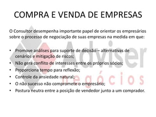 COMPRA E VENDA DE EMPRESAS
O Consultor desempenha importante papel de orientar os empresários
sobre o processo de negociação de suas empresas na medida em que:

• Promove análises para suporte de decisão – alternativas de
  cenários e mitigação de riscos;
• Não gera conflito de interesses entre os próprios sócios;
• Proporciona tempo para reflexão;
• Controle da ansiedade natural;
• O não sucesso não compromete o empresário;
• Postura neutra entre a posição de vendedor junto a um comprador.
 