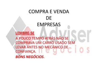 COMPRA E VENDA
          DE
       EMPRESAS
LEMBRE-SE
A POUCO TEMPO ATRÁS NÃO SE
COMPRAVA UM CARRO USADO SEM
LEVAR ANTES NO MECÂNICO DE
CONFIANÇA.
BONS NEGÓCIOS.
 