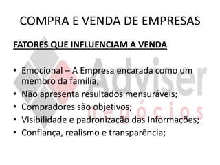 COMPRA E VENDA DE EMPRESAS
FATORES QUE INFLUENCIAM A VENDA

• Emocional – A Empresa encarada como um
  membro da família;
• Não apresenta resultados mensuráveis;
• Compradores são objetivos;
• Visibilidade e padronização das Informações;
• Confiança, realismo e transparência;
 