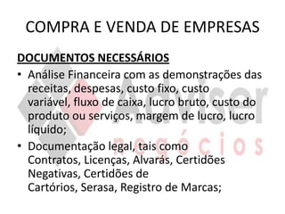 COMPRA E VENDA DE EMPRESAS
DOCUMENTOS NECESSÁRIOS
• Análise Financeira com as demonstrações das
  receitas, despesas, custo fixo, custo
  variável, fluxo de caixa, lucro bruto, custo do
  produto ou serviços, margem de lucro, lucro
  líquido;
• Documentação legal, tais como
  Contratos, Licenças, Alvarás, Certidões
  Negativas, Certidões de
  Cartórios, Serasa, Registro de Marcas;
 