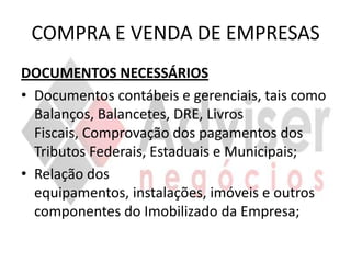 COMPRA E VENDA DE EMPRESAS
DOCUMENTOS NECESSÁRIOS
• Documentos contábeis e gerenciais, tais como
  Balanços, Balancetes, DRE, Livros
  Fiscais, Comprovação dos pagamentos dos
  Tributos Federais, Estaduais e Municipais;
• Relação dos
  equipamentos, instalações, imóveis e outros
  componentes do Imobilizado da Empresa;
 