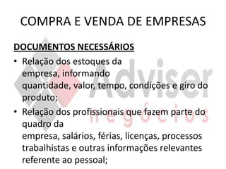 COMPRA E VENDA DE EMPRESAS
DOCUMENTOS NECESSÁRIOS
• Relação dos estoques da
  empresa, informando
  quantidade, valor, tempo, condições e giro do
  produto;
• Relação dos profissionais que fazem parte do
  quadro da
  empresa, salários, férias, licenças, processos
  trabalhistas e outras informações relevantes
  referente ao pessoal;
 