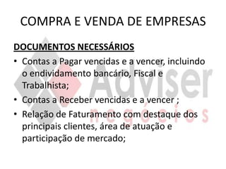 COMPRA E VENDA DE EMPRESAS
DOCUMENTOS NECESSÁRIOS
• Contas a Pagar vencidas e a vencer, incluindo
  o endividamento bancário, Fiscal e
  Trabalhista;
• Contas a Receber vencidas e a vencer ;
• Relação de Faturamento com destaque dos
  principais clientes, área de atuação e
  participação de mercado;
 