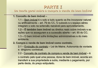 PARTE I Da teoria geral sobre a compra e venda de bem imóvel 1. Conceito de bem imóvel –  1.1 –  Bem imóvel  é o solo e tudo quanto se lhe incorporar natural ou artificialmente – art. 79 do CC. O subsolo e o espaço aéreo integram o solo na extensão razoável para aproveitamento. 1.2 – É também bem imóvel os  direitos reais sobre imóveis e as ações que os asseguram e a sucessão aberta – art. 80 do CC. 1.3 – O bem imóvel sofre limitações administrativas e do meio ambiente. 2. Compra e venda de bem imóvel como contrato. 2.1 –  Evolução do contrato  – Lei de Maine. Autonomia de vontade e  dirigismo contratual. 2.2 -  Conceito de contrato de compra e venda de bem imóvel  – é o contrato   pelo qual uma pessoa, dona de bem imóvel, acorda em transferir a sua propriedade a outra, mediante o pagamento, por parte desta, do preço estipulado. 
