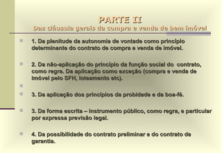 PARTE II Das cláusula gerais da compra e venda de bem imóvel 1. Da plenitude da autonomia de vontade como princípio determinante do contrato de compra e venda de imóvel. 2. Da não-aplicação do princípio da função social do  contrato, como regra. Da aplicação como exceção (compra e venda de imóvel pelo SFH, loteamento etc). 3. Da aplicação dos princípios da probidade e da boa-fé. 3. Da forma escrita – instrumento público, como regra, e particular por expressa previsão legal. 4. Da possibilidade do contrato preliminar e do contrato de garantia. 