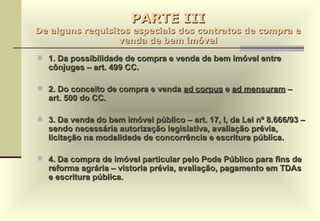 PARTE III De alguns requisitos especiais dos contratos de compra e venda de bem imóvel 1. Da possibilidade de compra e venda de bem imóvel entre cônjuges – art. 499 CC.  2. Do conceito de compra e venda  ad corpus  e  ad mensuram  – art. 500 do CC. 3. Da venda do bem imóvel público – art. 17, I, da Lei nº 8.666/93 – sendo necessária autorização legislativa, avaliação prévia, licitação na modalidade de concorrência e escritura pública. 4. Da compra de imóvel particular pelo Pode Público para fins de reforma agrária – vistoria prévia, avaliação, pagamento em TDAs e escritura pública. 