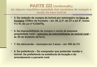 PARTE III  (continuação) De alguns requisitos especiais dos contratos de compra e venda de bem imóvel 5. Da vedação de compra de imóvel por estrangeiro na  faixa de fronteira  (150km da fronteira – art. 20, § 2º, da CF e art 2º, inciso V e VI, da Lei nº 6.634/79). 6. Da impossibilidade de compra e venda de pequena propriedade rural –  princípio da indivisibilidade do imóvel rural  – at. 65 do Estatuto daTerra. 7. Da retrovenda – recompra em 3 anos – art. 505 do CC 8. Da preferência – Do comprador que pretender vender o imóvel. Da preferência na existência de locação e de arrendamento e parceria rural 