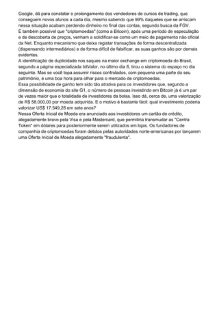 Google, dá para constatar o prolongamento dos vendedores de cursos de trading, que
conseguem novos alunos a cada dia, mesmo sabendo que 99% daqueles que se arriscam
nessa situação acabam perdendo dinheiro no final das contas, segundo busca da FGV.
É também possível que "criptomoedas" (como a Bitcoin), após uma período de especulação
e de descoberta de preços, venham a solidificar-se como um meio de pagamento não oficial
da Net. Enquanto mecanismo que deixa registar transações de forma descentralizada
(dispensando intermediários) e de forma difícil de falsificar, as suas ganhos são por demais
evidentes.
A identificação de duplicidade nos saques na maior exchange em criptomoeda do Brasil,
segundo a página especializada bitValor, no último dia 8, tirou o sistema do espaço no dia
seguinte. Mas se você topa assumir riscos controlados, com pequena uma parte do seu
patrimônio, é uma boa hora para olhar para o mercado de criptomoedas.
Essa possibilidade de ganho tem sido tão atrativa para os investidores que, segundo a
dimensão de economia do site G1, o número de pessoas investindo em Bitcoin já é um par
de vezes maior que o totalidade de investidores da bolsa. Isso dá, cerca de, uma valorização
de R$ 58.000,00 por moeda adquirida. E o motivo é bastante fácil: qual investimento poderia
valorizar US$ 17.549,28 em sete anos?
Nessa Oferta Inicial de Moeda era anunciado aos investidores um cartão de crédito,
alegadamente bravo pela Visa e pela Mastercard, que permitiria transmudar as "Centra
Token" em dólares para posteriormente serem utilizados em lojas. Os fundadores de
companhia de criptomoedas foram detidos pelas autoridades norte-americanas por lançarem
uma Oferta Inicial de Moeda alegadamente "fraudulenta".
 