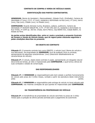 CONTRATO DE COMPRA E VENDA DE VEÍCULO USADO.

                    IDENTIFICAÇÃO DAS PARTES CONTRATANTES.


VENDEDOR: (Nome do Vendedor), (Nacionalidade), (Estado Civil), (Profissão), Carteira de
Identidade nº (xxx), C.P.F. nº (xxx), residente e domiciliado na Rua (xxx), nº (xxx), bairro
(xxx), Cep (xxx), Cidade (xxx), no Estado (xxx);

COMPRADOR: Ricardo Almeida Cunha, Brasileiro, solteiro, autônomo, Carteira de
Identidade nº 4434244 SEGUP-PA, C.P.F. nº 837.292.322-15, residente e domiciliado na
Rua Timbó, nº 2294 ap. 303 Ed. Chada, bairro Marco, Cep 66095-531, Cidade Belém, no
Estado do Pará.

As partes acima identificadas têm, entre si, justo e acertado o presente Contrato
de Compra e Venda de Veículo Usado, que se regerá pelas cláusulas seguintes e
pelas condições descritas no presente.


                               DO OBJETO DO CONTRATO


Cláusula 1ª. O presente contrato tem como OBJETO, o veículo (xxx) (Nome do veículo e
sua fabricante), de propriedade do VENDEDOR, livre de qualquer ônus ou encargo,
apresentando as seguintes características: (xxx) (Descrever detalhadamente as
características do veículo).

Cláusula 2ª. O veículo, objeto deste contrato é usado, apresentando um desgaste natural
decorrente do tempo, já visto e inspecionado pelo COMPRADOR, o qual tomou ciência de
suas condições e estado de conservação.


                               DAS RESPONSABILIDADES


Cláusula 3ª. O VENDEDOR se responsabilizará pelo bom estado e perfeito funcionamento
do veículo pelo prazo de 3 (três) meses, contado a partir da assinatura deste instrumento
pelas                                                                               partes.

Cláusula 4ª. O VENDEDOR se responsabiliza pela entrega do veículo no local indicado pelo
COMPRADOR, nas mesmas condições de que quando foi inspecionado pelo COMPRADOR.


                 DA TRANSFERÊNCIA DA PROPRIEDADE DO VEÍCULO


Cláusula 5ª. A transferência da propriedade do veículo será feita no prazo de 3 (três)
meses após a quitação da última parcela acertada para o pagamento do automóvel.
 