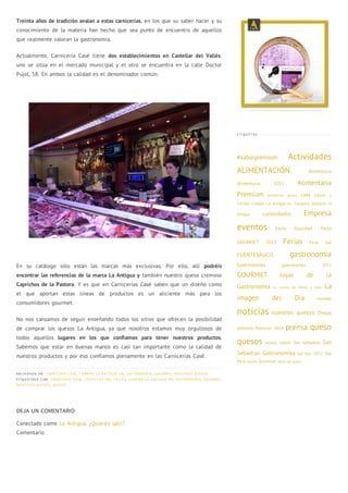 Treinta años de tradición avalan a estas carnicerías, en los que su saber hacer y su
conocimiento de la materia han hecho que sea punto de encuentro de aquellos
que realmente valoran la gastronomía.
Actualmente, Carnicería Casé tiene dos establecimientos en Castellar del Vallés:
uno se sitúa en el mercado municipal y el otro se encuentra en la calle Doctor
Pujol, 58. En ambos la calidad es el denominador común.
En su catálogo sólo están las marcas más exclusivas. Por ello, allí podréis
encontrar las referencias de la marca La Antigua y también nuestro queso cremoso
Caprichos de la Pastora. Y es que en Carnicerías Casé saben que un diseño como
el que aportan estas líneas de productos es un aliciente más para los
consumidores gourmet.
No nos cansamos de seguir enseñando todos los sitios que ofrecen la posibilidad
de comprar los quesos La Antigua, ya que nosotros estamos muy orgullosos de
todos aquellos lugares en los que confiamos para tener nuestros productos.
Sabemos que estar en buenas manos es casi tan importante como la calidad de
nuestros productos y por eso confiamos plenamente en las Carnicerías Casé.
ARCHIVADA EN: CARNICERÍA CASÉ, COMPRA LA ANTIGUA EN, GASTRONOMÍA, GOURMET, NUESTROS QUESOS
ETIQUETADA CON: CARNICERÍA CASÉ, CASTELLAR DEL VALLÉS, COMPRA LA ANTIGUA EN, GASTRONOMIA, GOURMET,
NUESTROS QUESOS, QUESOS
DEJA UN COMENTARIO
Conectado como La Antigua. ¿Quieres salir?
Comentario
E T I Q U E T A S
#saborpremium Actividades
ALIMENTACIÓN Alimentaria
Alimentaria 2012 Alimentaria
Premium beneficios queso cata Coltrol y
Calidad Compra La Antigua en Congreso Queseria la
Antigua curiosidades Empresa
eventos Feria Gourmet Feria
GOURMET 2013 Ferias Feria Sial
FUENTESAUCO gastronomia
Gastronomika gastronomika 2012
GOURMET Joyas de la
Gastronomía La cocina de Elena y Julio La
imagen del Dia maridaje
noticias nuestros quesos Ovejas
premios Premium 2014 prensa queso
quesos recetas salud San Sebastian San
Sebastian Gastronomika Sial Sial 2012 Sial
Paris sorteo Summum torta de queso
 