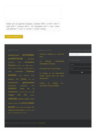 Puedes usar las siguientes etiquetas y atributos HTML: <a href="" title="">
<abbr title=""> <acronym title=""> <b> <blockquote cite=""> <cite> <code>
<del datetime=""> <em> <i> <q cite=""> <strike> <strong>
PUBLICAR  COMENTARIO
N UB E D E TA G S
#saborpremium Actividades
ALIMENTACIÓN Alimentaria
Alimentaria 2012 Alimentaria
Premium beneficios queso cata Coltrol y
Calidad Compra La Antigua en Congreso Queseria la
Antigua curiosidades Empresa
eventos Feria Gourmet Feria
GOURMET 2013 Ferias Feria Sial
FUENTESAUCO gastronomia
Gastronomika gastronomika 2012
GOURMET Joyas de la
Gastronomía La cocina de Elena y Julio La
imagen del Dia maridaje
noticias nuestros quesos Ovejas
premios Premium 2014 prensa queso
quesos recetas salud San Sebastian San
Sebastian Gastronomika Sial Sial 2012 Sial
Paris sorteo Summum torta de queso
ÚL TI MO S A R TÍ CUL O S
Compra La Antigua en… Carniceria
Casé
LA ANTIGUA: ATRAPANDO
CORAZONES EN RUSIA
El Presente de El Corte Inglés
La Antigua en los International
Cheese Awards 2014. De nuevo
ganadores!!!!.
Compra La Antigua en…
Charcutería Arroyo (Calafell)
¿ N O E N CUE N TR A S L O Q UE B US CA S ?
Buscar en el blog...
N O N O S PI E R D A S
Nombre
E-‐‑Mail
IR
COPYRIGHT © 2014 QUESERÍA LA ANTIGUA DE FUENTESAÚCO · DESCONECTAR
■
■
■
■
■
 