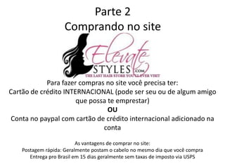 Parte 2
Comprando no site
Para fazer compras no site você precisa ter:
Cartão de crédito INTERNACIONAL (pode ser seu ou de algum amigo
que possa te emprestar)
OU
Conta no paypal com cartão de crédito internacional adicionado na
conta
As vantagens de comprar no site:
Postagem rápida: Geralmente postam o cabelo no mesmo dia que você compra
Entrega pro Brasil em 15 dias geralmente sem taxas de imposto via USPS
 