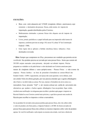 EXCEÇÕES:
 Bens com valor aduaneiro até $ 50,00 (cinqüenta dólares americanos), cujo
remetente e destinatário são pessoas físicas, estão isentos de imposto de
importação, quando distribuídos pelos Correios;
 Medicamentos destinados a pessoas físicas têm alíquota zero de imposto de
importação;
 Livros, jornais, periódicos e o papel utilizado para sua impressão estão isentos de
impostos, conforme previsto no artigo 150, inciso VI, alínea "d" da Constituição
Federal / 1988;
 Estas regras não se aplicam a bebidas alcoólicas, fumo e tabacaria e bens
destinados à revenda.
Dica: Sempre que compramos no Ebay, procuramos um vendedor que permita enviar
worldwide. Seu produto precisa ser enviado por uma pessoa fisica . Items que custem até
50 USD esejam marcados como prresente, não pode ser cobrado imposto. Precisa
perguntar ao vendedor se ele pode baixar o valor declarado nos Correios americano para
menos de cinqüenta dólares e usar o próprio nome - Pessoa Física - e não o nome da
empresa - Pessoa Jurídica - na hora de preencher o formulário no correio Oficial dos
Estados Unidos - USPS. Logicamente, um laptop não custa quarenta e nove dólares, nem
um celular Nokia de ultima geração, por isso precisa entender que o agente alfandegário
não é burro e vai abrir todas as caixas. Por isso, marcar o formulário de envio como se a
mercadoria fosse presente “Gift” e até mesmo colocar um cartão de aniversário são
alternativas que ajudam a burlar o agente alfandegário. Caso seu produto fique retido,
receberá uma notificação via telegrama para recolher o produto após pagar o imposto na
Receita Federal ou nos Correios central mais próximo, o qual deve possuir uma sessão da
Receita para recolher os impostos e retirar a mercadoria.
Se seu produto foi enviado como pessoa jurídica para pessoa física, eles vão cobrar sobre
o valor do produto e do frete juntos, o Imposto Federal e o ICMS. Se forem enviados de
pessoa física para pessoa física eles cobram os mesmos impostos sobre valor do produto
apenas. Se você foi notificado e acha injusto ou mesmo esta errado, você tem o direito de
 