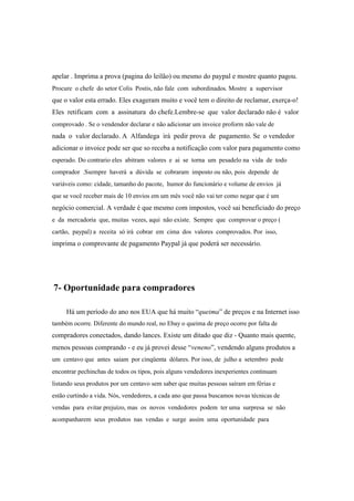 apelar . Imprima a prova (pagina do leilão) ou mesmo do paypal e mostre quanto pagou.
Procure o chefe do setor Colis Postis, não fale com subordinados. Mostre a supervisor
que o valor esta errado. Eles exageram muito e você tem o direito de reclamar, exerça-o!
Eles retificam com a assinatura do chefe.Lembre-se que valor declarado não é valor
comprovado . Se o vendendor declarar e não adicionar um invoice proform não vale de
nada o valor declarado. A Alfandega irá pedir prova de pagamento. Se o vendedor
adicionar o invoice pode ser que so receba a notificação com valor para pagamento como
esperado. Do contrario eles abitram valores e ai se torna um pesadelo na vida de todo
comprador .Ssempre haverá a dúvida se cobraram imposto ou não, pois depende de
variáveis como: cidade, tamanho do pacote, humor do funcionário e volume de envios já
que se você receber mais de 10 envios em um mês você não vai ter como negar que é um
negócio comercial. A verdade é que mesmo com impostos, você sai beneficiado do preço
e da mercadoria que, muitas vezes, aqui não existe. Sempre que comprovar o preço (
cartão, paypal) a receita só irá cobrar em cima dos valores comprovados. Por isso,
imprima o comprovante de pagamento Paypal já que poderá ser necessário.
7- Oportunidade para compradores
Há um período do ano nos EUA que há muito “queima” de preços e na Internet isso
também ocorre. Diferente do mundo real, no Ebay o queima de preço ocorre por falta de
compradores conectados, dando lances. Existe um ditado que diz - Quanto mais quente,
menos pessoas comprando - e eu já provei desse “veneno”, vendendo alguns produtos a
um centavo que antes saiam por cinqüenta dólares. Por isso, de julho a setembro pode
encontrar pechinchas de todos os tipos, pois alguns vendedores inexperientes continuam
listando seus produtos por um centavo sem saber que muitas pessoas saíram em férias e
estão curtindo a vida. Nós, vendedores, a cada ano que passa buscamos novas técnicas de
vendas para evitar prejuízo, mas os novos vendedores podem ter uma surpresa se não
acompanharem seus produtos nas vendas e surge assim uma oportunidade para
 