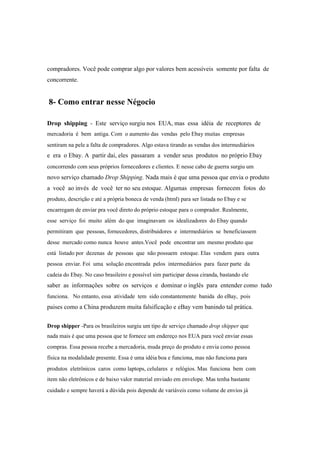 compradores. Você pode comprar algo por valores bem acessíveis somente por falta de
concorrente.
8- Como entrar nesse Négocio
Drop shipping - Este serviço surgiu nos EUA, mas essa idéia de receptores de
mercadoria é bem antiga. Com o aumento das vendas pelo Ebay muitas empresas
sentiram na pele a falta de compradores. Algo estava tirando as vendas dos intermediários
e era o Ebay. A partir dai, eles passaram a vender seus produtos no próprio Ebay
concorrendo com seus próprios fornecedores e clientes. E nesse cabo de guerra surgiu um
novo serviço chamado Drop Shipping. Nada mais é que uma pessoa que envia o produto
a você ao invés de você ter no seu estoque. Algumas empresas fornecem fotos do
produto, descrição e até a própria boneca de venda (html) para ser listada no Ebay e se
encarregam de enviar pra você direto do próprio estoque para o comprador. Realmente,
esse serviço foi muito além do que imaginavam os idealizadores do Ebay quando
permitiram que pessoas, fornecedores, distribuidores e intermediários se beneficiassem
desse mercado como nunca houve antes.Você pode encontrar um mesmo produto que
está listado por dezenas de pessoas que não possuem estoque. Elas vendem para outra
pessoa enviar. Foi uma solução encontrada pelos intermediários para fazer parte da
cadeia do Ebay. No caso brasileiro e possível sim participar dessa ciranda, bastando ele
saber as informações sobre os serviços e dominar o inglês para entender como tudo
funciona. No entanto, essa atividade tem sido constantemente banida do eBay, pois
paises como a China produzem muita falsificação e eBay vem banindo tal prática.
Drop shipper -Para os brasileiros surgiu um tipo de serviço chamado drop shipper que
nada mais é que uma pessoa que te fornece um endereço nos EUA para você enviar essas
compras. Essa pessoa recebe a mercadoria, muda preço do produto e envia como pessoa
física na modalidade presente. Essa é uma idéia boa e funciona, mas não funciona para
produtos eletrônicos caros como laptops, celulares e relógios. Mas funciona bem com
item não eletrônicos e de baixo valor material enviado em envelope. Mas tenha bastante
cuidado e sempre haverá a dúvida pois depende de variáveis como volume de envios já
 