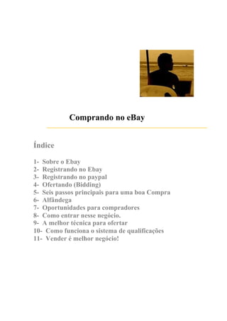 Índice
Comprando no eBay
1- Sobre o Ebay
2- Registrando no Ebay
3- Registrando no paypal
4- Ofertando (Bidding)
5- Seis passos principais para uma boa Compra
6- Alfândega
7- Oportunidades para compradores
8- Como entrar nesse negócio.
9- A melhor técnica para ofertar
10- Como funciona o sistema de qualificações
11- Vender é melhor negócio!
 