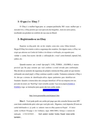 1- O que é o Ebay ?
O Ebay é o melhor lugar para se comprar pechincha. Mil vezes melhor que o
mercado livre, o Ebay permite que você aproveite das barganhas , items de outros países,
recebendo seu produto no conforto de sua casa no Brasil.
2- Registrando-se no Ebay
Registrar no ebay pode não ser tão simples como sites como Orkut, hotmail,
Skype.O Ebay leva muito a sério a segurança dos usuários. Em alguns casos, o Ebay vai
exigir que adicione seu Cartão de Crédito e irá efetuar a verificação, em segundos para
validar a conta. Isso ocorre devido a utilização de e-mail como hotmail, zipmail, bol,
yahoo, etc.
Quando usamos um e-mail tipo pop3 ( UOL, TERRA , GLOBO), é menos
provável que lhe peça somente que você confirme o e-mail enviado para confirmação.
Mas devido ao aumento da segurança do próprio sistema do Ebay, pode ser que mesmo
utilizando um email pop3, o Ebay continue a pedir o cartão. Tentamos contactar o Ebay e
foi dito que o sistema de identificação utiliza alguns parâmetros para identificar um
fraudador. Quando o sistema deles não consegue identificar o IP da sua máquina com seu
provedor de email, um “Red Flag” sinal vermelho acende. Veja nossa página PASSO A
PASSO e siga as instruções para quem não tem cartão ainda .:
Click no link abaixo:
http://www.powerseller.com.br/passo1.htm
Dica 1- Você pode pedir um cartão pré-pago que não consulta Serasa nem SPC
com limte estabelecido pelo valor que você põe nele . Digamos, você deposita 20 reais no
cartão habilitando-o e já pode se cadastra tanto no eBay quanto no Paypal . O ûnico
cartão no Brasil Pré-pago é do Unibanco , ligue 4004-3000 e forneça o numero de
indicação 1170015878004 . Você poderá receber fundos Paypal nesse cartão
também .
 